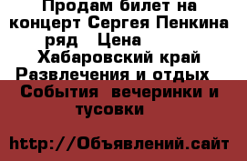 Продам билет на концерт Сергея Пенкина 1 ряд › Цена ­ 3 000 - Хабаровский край Развлечения и отдых » События, вечеринки и тусовки   